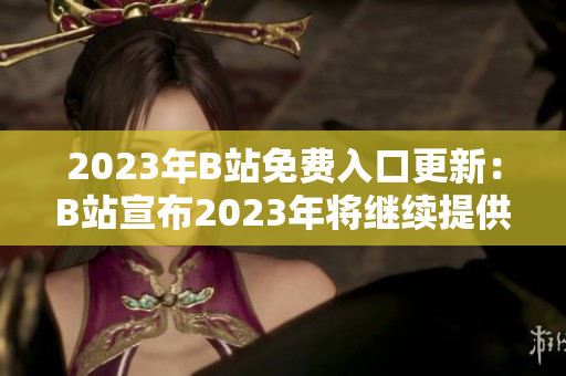2023年B站免費(fèi)入口更新：B站宣布2023年將繼續(xù)提供免費(fèi)入口服務(wù)！新福利等你來(lái)領(lǐng)！