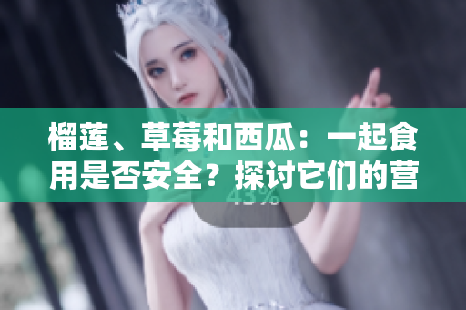榴蓮、草莓和西瓜：一起食用是否安全？探討它們的營(yíng)養(yǎng)和相互作用