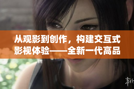 從觀影到創(chuàng)作，構(gòu)建交互式影視體驗——全新一代高品質(zhì)影視App開發(fā)報道