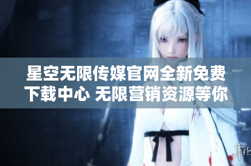 星空無限傳媒官網全新免費下載中心 無限營銷資源等你來領！