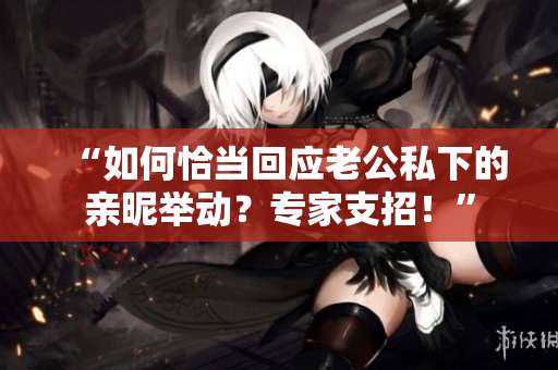 “如何恰當(dāng)回應(yīng)老公私下的親昵舉動(dòng)？專家支招！”