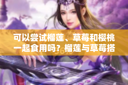 可以嘗試榴蓮、草莓和櫻桃一起食用嗎？榴蓮與草莓搭配是否合適？