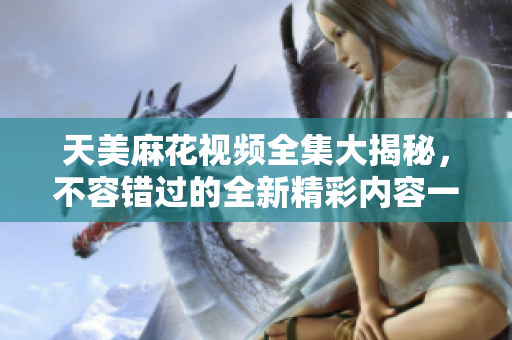 天美麻花視頻全集大揭秘，不容錯過的全新精彩內(nèi)容一網(wǎng)打盡