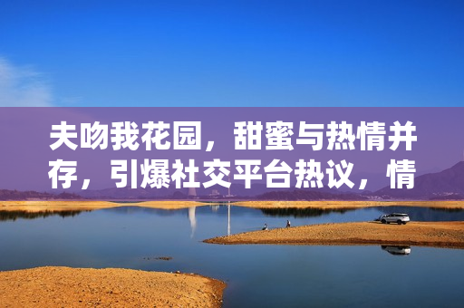 夫吻我花園，甜蜜與熱情并存，引爆社交平臺熱議，情侶關系走向公眾焦點