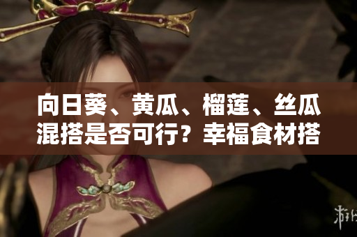 向日葵、黃瓜、榴蓮、絲瓜混搭是否可行？幸福食材搭配巧克力果品嘗