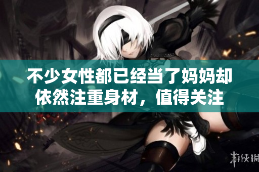 不少女性都已經(jīng)當了媽媽卻依然注重身材，值得關(guān)注