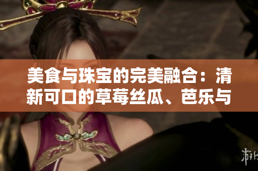 美食與珠寶的完美融合：清新可口的草莓絲瓜、芭樂(lè)與鴨脖碰撞出的獨(dú)特魅力是否值得期待？
