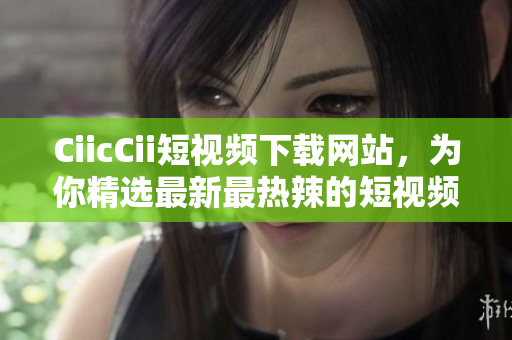CiicCii短視頻下載網(wǎng)站，為你精選最新最熱辣的短視頻