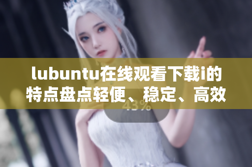 lubuntu在線觀看下載i的特點盤點輕便、穩(wěn)定、高效 