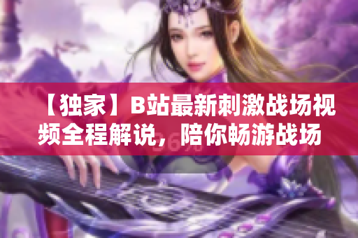 【獨家】B站最新刺激戰(zhàn)場視頻全程解說，陪你暢游戰(zhàn)場風云【熱議】