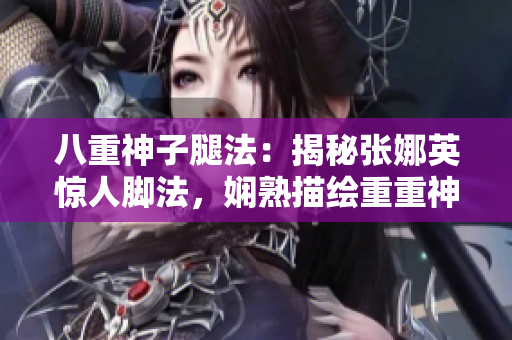 八重神子腿法：揭秘張娜英驚人腳法，嫻熟描繪重重神奇！