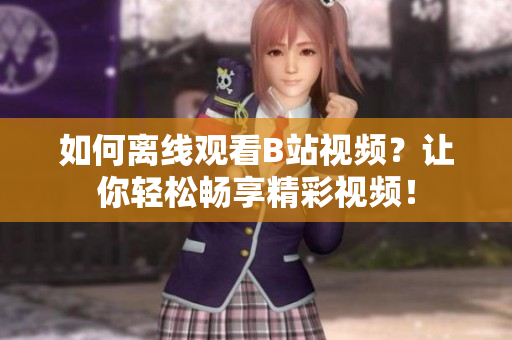 如何離線觀看B站視頻？讓你輕松暢享精彩視頻！
