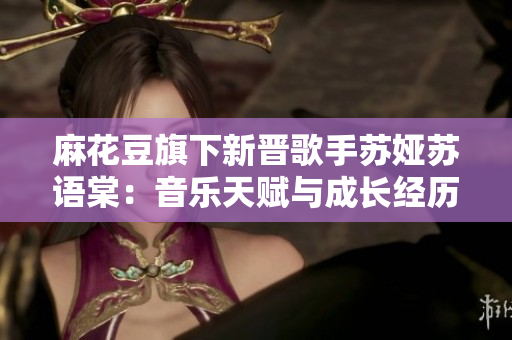 麻花豆旗下新晉歌手蘇婭蘇語棠：音樂天賦與成長(zhǎng)經(jīng)歷探秘