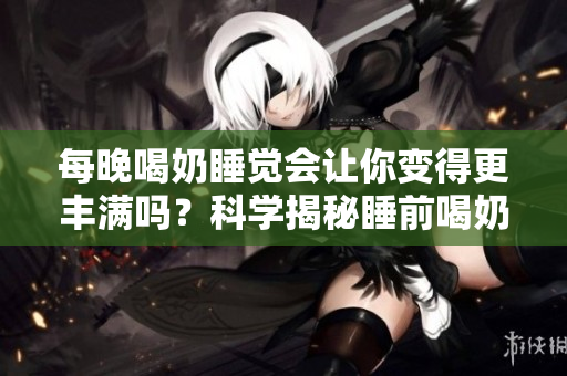 每晚喝奶睡覺會讓你變得更豐滿嗎？科學(xué)揭秘睡前喝奶是否會影響體型 