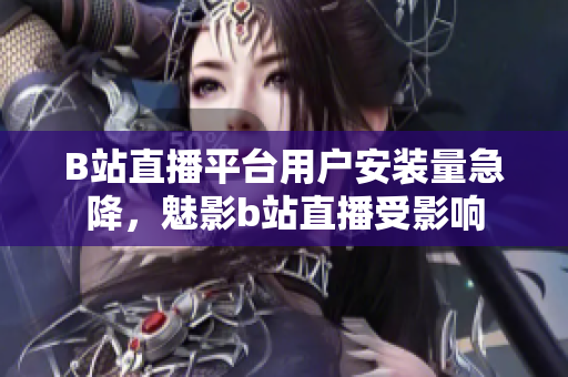 B站直播平臺(tái)用戶安裝量急降，魅影b站直播受影響