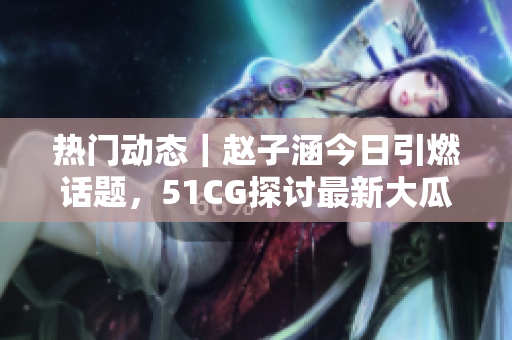 熱門動態(tài)｜趙子涵今日引燃話題，51CG探討最新大瓜