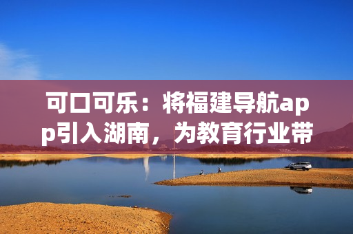 可口可樂：將福建導(dǎo)航app引入湖南，為教育行業(yè)帶來新變革
