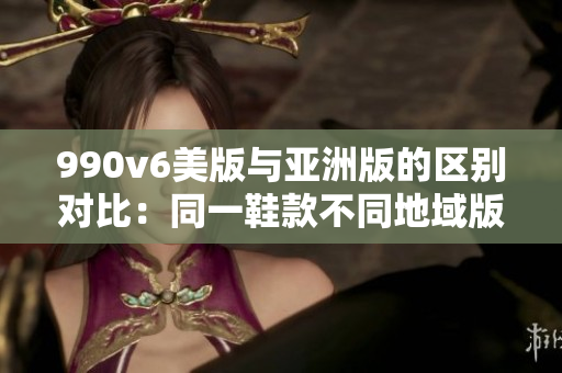 990v6美版與亞洲版的區(qū)別對比：同一鞋款不同地域版本的特色和差異