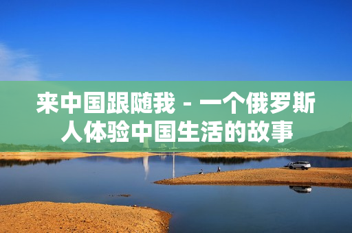 來中國(guó)跟隨我 - 一個(gè)俄羅斯人體驗(yàn)中國(guó)生活的故事