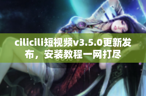 cilicili短視頻v3.5.0更新發(fā)布，安裝教程一網(wǎng)打盡