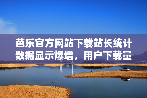 芭樂官方網(wǎng)站下載站長統(tǒng)計數(shù)據(jù)顯示爆增，用戶下載量穩(wěn)居前列