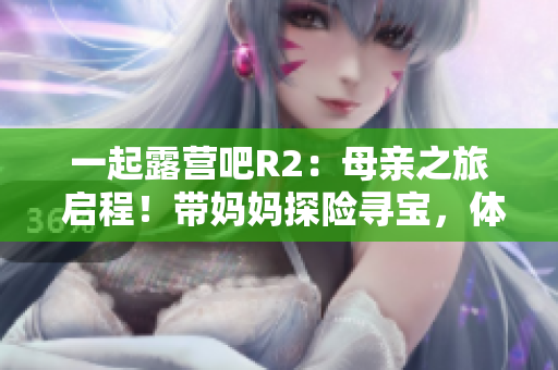 一起露營(yíng)吧R2：母親之旅 啟程！帶媽媽探險(xiǎn)尋寶，體驗(yàn)家庭露營(yíng)的快樂(lè)與溫馨