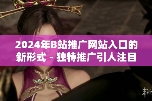 2024年B站推廣網(wǎng)站入口的新形式 - 獨特推廣引人注目