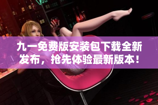 九一免費(fèi)版安裝包下載全新發(fā)布，搶先體驗(yàn)最新版本！