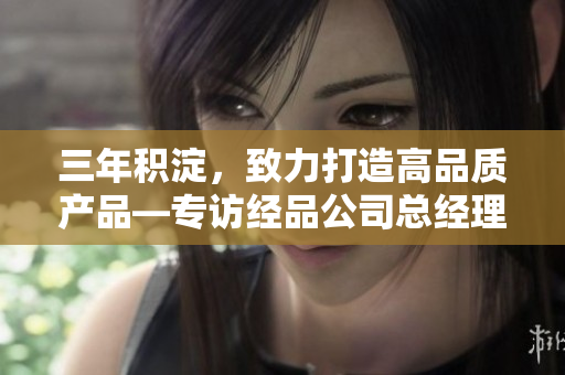 三年積淀，致力打造高品質(zhì)產(chǎn)品—專訪經(jīng)品公司總經(jīng)理
