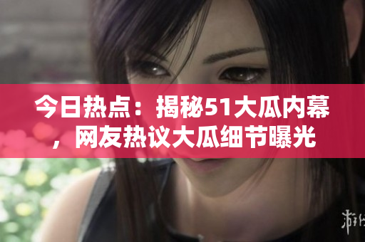 今日熱點：揭秘51大瓜內(nèi)幕，網(wǎng)友熱議大瓜細節(jié)曝光