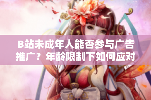 B站未成年人能否參與廣告推廣？年齡限制下如何應(yīng)對廣告合作？