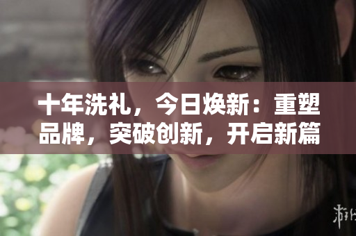 十年洗禮，今日煥新：重塑品牌，突破創(chuàng)新，開啟新篇章
