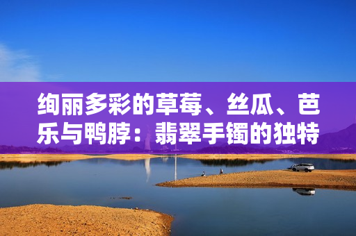 絢麗多彩的草莓、絲瓜、芭樂(lè)與鴨脖：翡翠手鐲的獨(dú)特魅力