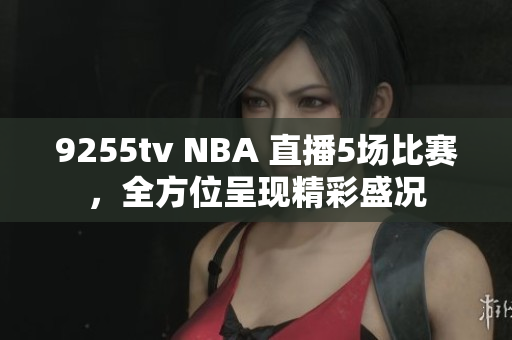 9255tv NBA 直播5場比賽，全方位呈現(xiàn)精彩盛況