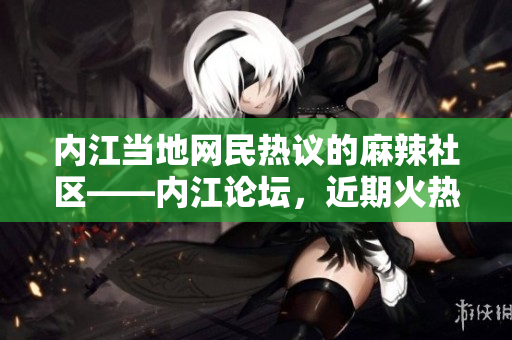 內(nèi)江當(dāng)?shù)鼐W(wǎng)民熱議的麻辣社區(qū)——內(nèi)江論壇，近期火熱話題揭秘