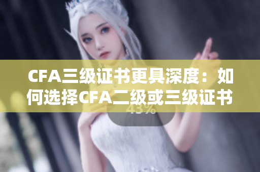 CFA三級(jí)證書更具深度：如何選擇CFA二級(jí)或三級(jí)證書？
