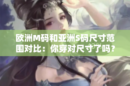 歐洲M碼和亞洲S碼尺寸范圍對比：你穿對尺寸了嗎？