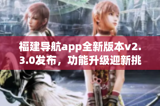 福建導(dǎo)航app全新版本v2.3.0發(fā)布，功能升級(jí)迎新挑戰(zhàn)