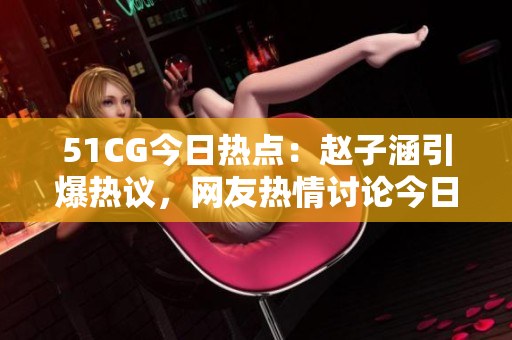 51CG今日熱點：趙子涵引爆熱議，網友熱情討論今日瓜事