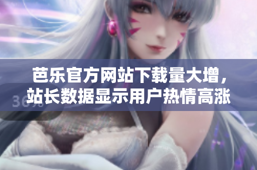 芭樂(lè)官方網(wǎng)站下載量大增，站長(zhǎng)數(shù)據(jù)顯示用戶熱情高漲