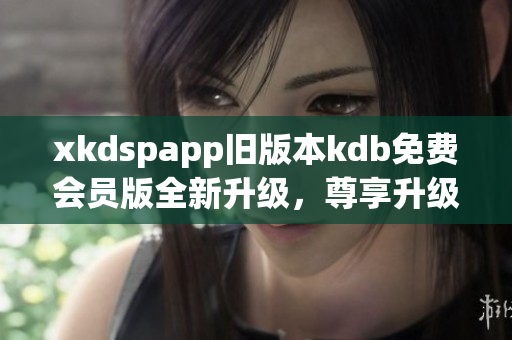 xkdspapp舊版本kdb免費會員版全新升級，尊享升級版權(quán)益，體驗更優(yōu)質(zhì)服務(wù)