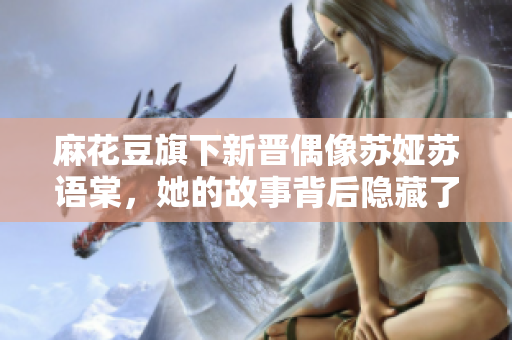 麻花豆旗下新晉偶像蘇婭蘇語棠，她的故事背后隱藏了怎樣的風(fēng)云變幻？