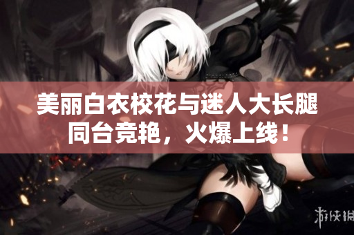 美麗白衣校花與迷人大長(zhǎng)腿同臺(tái)競(jìng)艷，火爆上線！