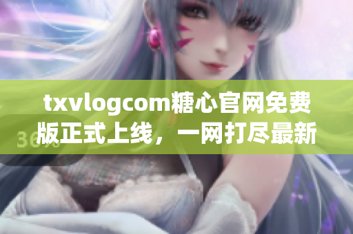 txvlogcom糖心官網(wǎng)免費(fèi)版正式上線，一網(wǎng)打盡最新推廣福利