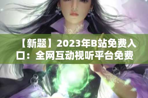 【新題】2023年B站免費(fèi)入口：全網(wǎng)互動(dòng)視聽(tīng)平臺(tái)免費(fèi)通行證【含直播、視頻、會(huì)員】