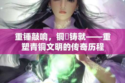 重錘敲響，銅镕鑄就——重塑青銅文明的傳奇歷程