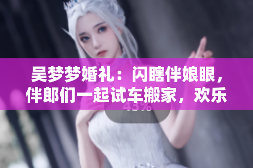 吳夢夢婚禮：閃瞎伴娘眼，伴郎們一起試車搬家，歡樂大不同