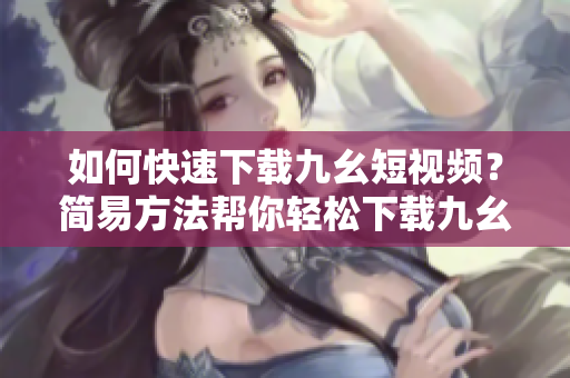 如何快速下載九幺短視頻？簡(jiǎn)易方法幫你輕松下載九幺視頻