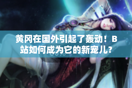 黃岡在國(guó)外引起了轟動(dòng)！B站如何成為它的新寵兒？