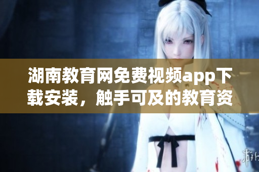湖南教育網(wǎng)免費視頻app下載安裝，觸手可及的教育資源享受